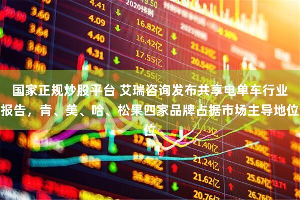 国家正规炒股平台 艾瑞咨询发布共享电单车行业报告，青、美、哈、松果四家品牌占据市场主导地位