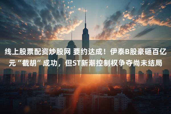 线上股票配资炒股网 要约达成！伊泰B股豪砸百亿元“截胡”成功，但ST新潮控制权争夺尚未结局