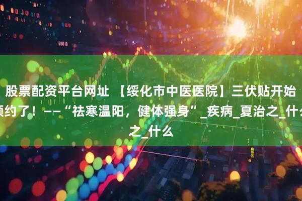 股票配资平台网址 【绥化市中医医院】三伏贴开始预约了！——“祛寒温阳，健体强身”_疾病_夏治之_什么