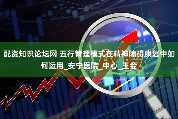 配资知识论坛网 五行管理模式在精神障碍康复中如何运用_安宁医院_中心_王会