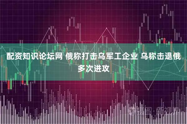 配资知识论坛网 俄称打击乌军工企业 乌称击退俄多次进攻