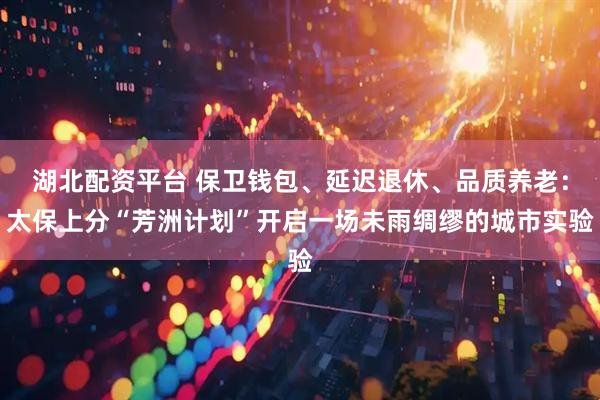 湖北配资平台 保卫钱包、延迟退休、品质养老：太保上分“芳洲计划”开启一场未雨绸缪的城市实验