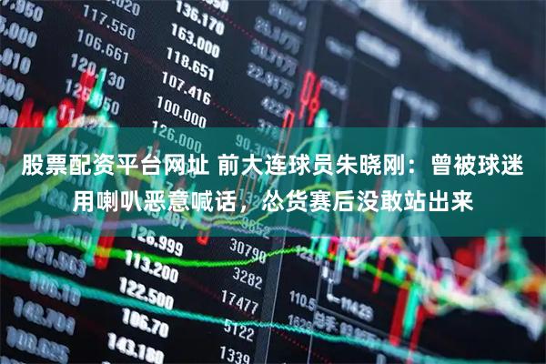 股票配资平台网址 前大连球员朱晓刚：曾被球迷用喇叭恶意喊话，怂货赛后没敢站出来