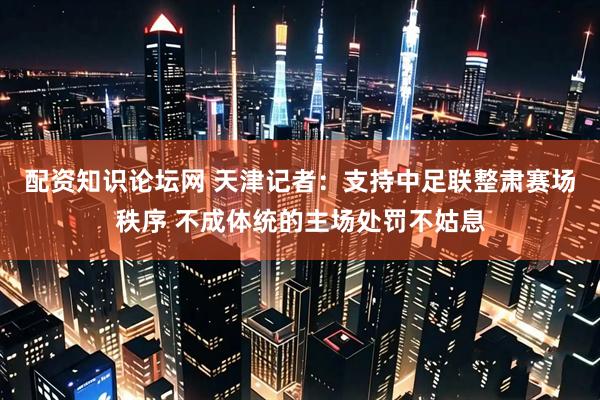 配资知识论坛网 天津记者：支持中足联整肃赛场秩序 不成体统的主场处罚不姑息