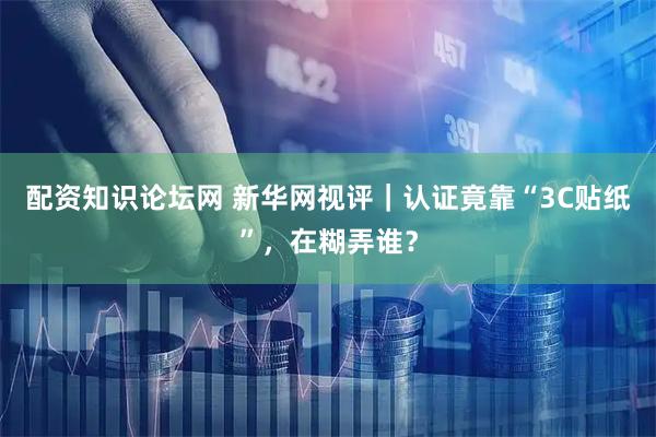配资知识论坛网 新华网视评｜认证竟靠“3C贴纸”，在糊弄谁？