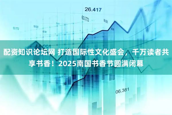 配资知识论坛网 打造国际性文化盛会，千万读者共享书香！2025南国书香节圆满闭幕