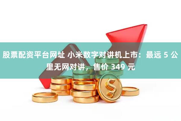 股票配资平台网址 小米数字对讲机上市：最远 5 公里无网对讲，售价 349 元