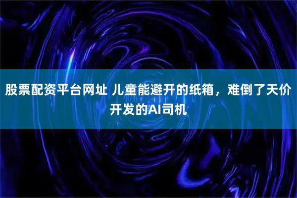 股票配资平台网址 儿童能避开的纸箱，难倒了天价开发的AI司机