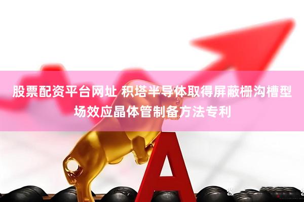 股票配资平台网址 积塔半导体取得屏蔽栅沟槽型场效应晶体管制备方法专利