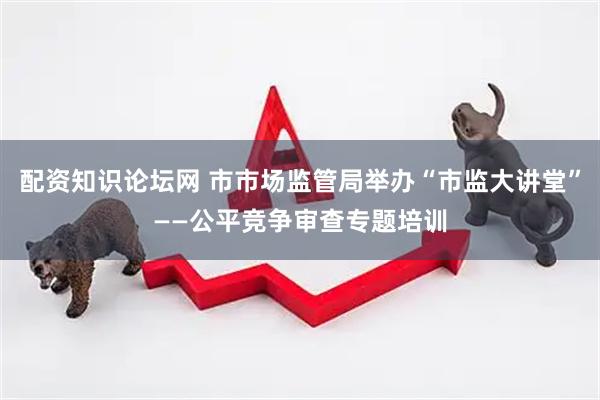 配资知识论坛网 市市场监管局举办“市监大讲堂”——公平竞争审查专题培训