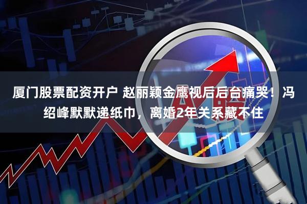 厦门股票配资开户 赵丽颖金鹰视后后台痛哭！冯绍峰默默递纸巾，离婚2年关系藏不住